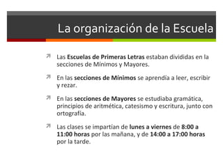 La organización de la Escuela
 Las Escuelas de Primeras Letras estaban divididas en la

secciones de Mínimos y Mayores.

 En las secciones de Mínimos se aprendía a leer, escribir

y rezar.

 En las secciones de Mayores se estudiaba gramática,

principios de aritmética, catesismo y escritura, junto con
ortografía.

 Las clases se impartían de lunes a viernes de 8:00 a

11:00 horas por las mañana, y de 14:00 a 17:00 horas
por la tarde.

 