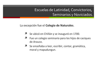 Escuelas de Latinidad, Convictorios,
Seminarios y Noviciados.
La excepción fue el Colegio de Naturales.
 Se ubicó en Chillán y se inauguró en 1700.
 Fue un colegio seminario para los hijos de caciques

de Arauco.
 Se enseñaba a leer, escribir, contar, gramática,
moral y mapudungun.

 