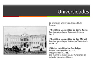 Universidades
La primeras universidades en Chile
fueron:
Pontificia Universidad de Santo Tomás

Fue inaugurada por los dominicos en
1622.

Pontificia Universidad de San Miguel

Fue inaugurada por la Compañía de Jesús
en 1623.
Universidad Real de San Felipe.

Primera universidad estatal.
Inaugurada en 1741.
Esa misma fecha dejan de funcionar las
anteriores universidades.

 