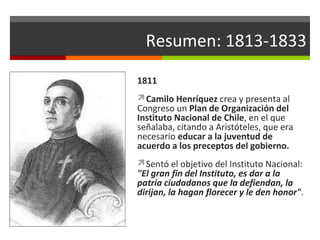 Resumen: 1813-1833
1811
Camilo Henríquez crea y presenta al

Congreso un Plan de Organización del
Instituto Nacional de Chile, en el que
señalaba, citando a Aristóteles, que era
necesario educar a la juventud de
acuerdo a los preceptos del gobierno.
Sentó el objetivo del Instituto Nacional:

"El gran fin del Instituto, es dar a la
patria ciudadanos que la defiendan, la
dirijan, la hagan florecer y le den honor".

 