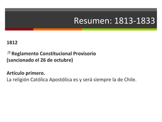Resumen: 1813-1833
1812
Reglamento Constitucional Provisorio

(sancionado el 26 de octubre)

Artículo primero.
La religión Católica Apostólica es y será siempre la de Chile.

 