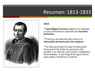 Resumen: 1813-1833
1812
José Miguel Carrera exigió a los cabildos

y a los conventos la apertura de escuelas
primarias.
Carrera, por decreto dio inicio a la

educación primaria para las mujeres.
Su idea principal era que la educación

fuera parte de todas las personas del
pueblo y no sólo de unos pocos ciudadanos
acomodados. Y que llegara de igual forma
para todos, hombres y mujeres.

 
