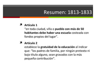 Resumen: 1813-1833
 Artículo 1

“en toda ciudad, villa o pueblo con más de 50
habitantes debe haber una escuela costeada con
fondos propios del lugar”.

 Artículo 2

establece la gratuidad de la educación al indicar
que: “los padres de familia, por ningún pretexto ni
bajo título alguno, sean gravados con la más
pequeña contribución”.

 