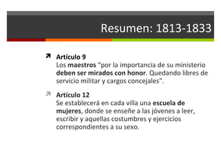Resumen: 1813-1833
 Artículo 9

Los maestros “por la importancia de su ministerio
deben ser mirados con honor. Quedando libres de
servicio militar y cargos concejales”.

 Artículo 12

Se establecerá en cada villa una escuela de
mujeres, donde se enseñe a las jóvenes a leer,
escribir y aquellas costumbres y ejercicios
correspondientes a su sexo.

 
