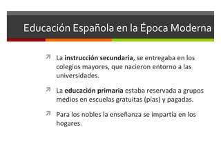 Educación Española en la Época Moderna
 La instrucción secundaria, se entregaba en los

colegios mayores, que nacieron entorno a las
universidades.

 La educación primaria estaba reservada a grupos

medios en escuelas gratuitas (pías) y pagadas.

 Para los nobles la enseñanza se impartía en los

hogares.

 