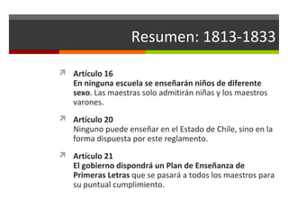 Resumen: 1813-1833
 Artículo 16

En ninguna escuela se enseñarán niños de diferente
sexo. Las maestras solo admitirán niñas y los maestros
varones.

 Artículo 20

Ninguno puede enseñar en el Estado de Chile, sino en la
forma dispuesta por este reglamento.

 Artículo 21

El gobierno dispondrá un Plan de Enseñanza de
Primeras Letras que se pasará a todos los maestros para
su puntual cumplimiento.

 