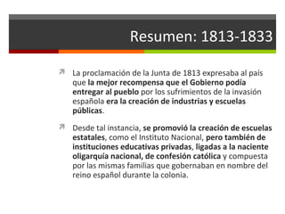 Resumen: 1813-1833
 La proclamación de la Junta de 1813 expresaba al país

que la mejor recompensa que el Gobierno podía
entregar al pueblo por los sufrimientos de la invasión
española era la creación de industrias y escuelas
públicas.

 Desde tal instancia, se promovió la creación de escuelas

estatales, como el Instituto Nacional, pero también de
instituciones educativas privadas, ligadas a la naciente
oligarquía nacional, de confesión católica y compuesta
por las mismas familias que gobernaban en nombre del
reino español durante la colonia.

 