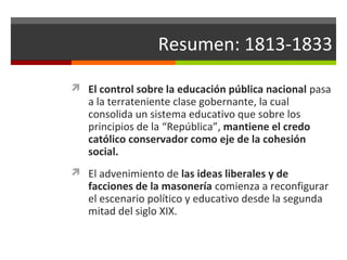Resumen: 1813-1833
 El control sobre la educación pública nacional pasa

a la terrateniente clase gobernante, la cual
consolida un sistema educativo que sobre los
principios de la “República”, mantiene el credo
católico conservador como eje de la cohesión
social.

 El advenimiento de las ideas liberales y de

facciones de la masonería comienza a reconfigurar
el escenario político y educativo desde la segunda
mitad del siglo XIX.

 