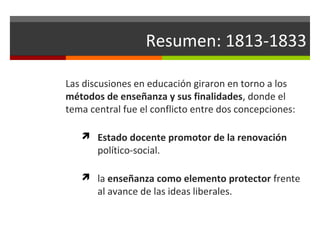 Resumen: 1813-1833
Las discusiones en educación giraron en torno a los
métodos de enseñanza y sus finalidades, donde el
tema central fue el conflicto entre dos concepciones:
 Estado docente promotor de la renovación

político-social.

 la enseñanza como elemento protector frente

al avance de las ideas liberales.

 
