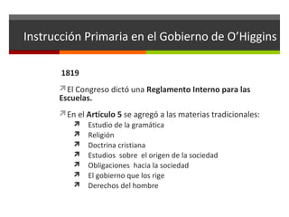 Instrucción Primaria en el Gobierno de O’Higgins
1819
El Congreso dictó una Reglamento Interno para las

Escuelas.

En el Artículo 5 se agregó a las materias tradicionales:
 Estudio de la gramática
 Religión
 Doctrina cristiana
 Estudios sobre el origen de la sociedad
 Obligaciones hacia la sociedad
 El gobierno que los rige
 Derechos del hombre

 