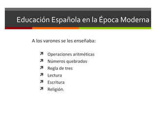 Educación Española en la Época Moderna
A los varones se les enseñaba:
 Operaciones aritméticas
 Números quebrados
 Regla de tres
 Lectura
 Escritura
 Religión.

 