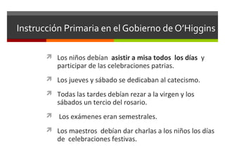Instrucción Primaria en el Gobierno de O’Higgins
 Los niños debían asistir a misa todos los días y

participar de las celebraciones patrias.

 Los jueves y sábado se dedicaban al catecismo.
 Todas las tardes debían rezar a la virgen y los

sábados un tercio del rosario.

 Los exámenes eran semestrales.
 Los maestros debían dar charlas a los niños los días

de celebraciones festivas.

 