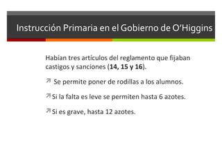 Instrucción Primaria en el Gobierno de O’Higgins
Habían tres artículos del reglamento que fijaban
castigos y sanciones (14, 15 y 16).
 Se permite poner de rodillas a los alumnos.
Si la falta es leve se permiten hasta 6 azotes.
Si es grave, hasta 12 azotes.

 