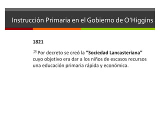 Instrucción Primaria en el Gobierno de O’Higgins
1821
Por decreto se creó la “Sociedad Lancasteriana”

cuyo objetivo era dar a los niños de escasos recursos
una educación primaria rápida y económica.

 