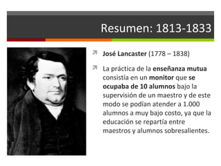 Resumen: 1813-1833
 José Lancaster (1778 – 1838)
 La práctica de la enseñanza mutua

consistía en un monitor que se
ocupaba de 10 alumnos bajo la
supervisión de un maestro y de este
modo se podían atender a 1.000
alumnos a muy bajo costo, ya que la
educación se repartía entre
maestros y alumnos sobresalientes.

 