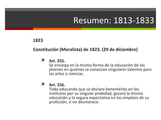 Resumen: 1813-1833
1823
Constitución (Moralista) de 1823. (29 de diciembre)


Art. 255.
Se encarga en la misma forma de la educación de los
jóvenes en quienes se conozcan singulares talentos para
las artes o ciencias.



Art. 256.
Todo educando que se declare benemérito en los
institutos por su singular probidad, gozará la misma
educación y la segura expectativa en los empleos de su
profesión, si no desmerece.

 