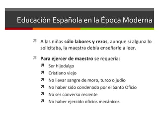Educación Española en la Época Moderna
 A las niñas sólo labores y rezos, aunque si alguna lo

solicitaba, la maestra debía enseñarle a leer.

 Para ejercer de maestro se requería:
 Ser hijodalgo
 Cristiano viejo
 No llevar sangre de moro, turco o judío
 No haber sido condenado por el Santo Oficio
 No ser converso reciente
 No haber ejercido oficios mecánicos

 