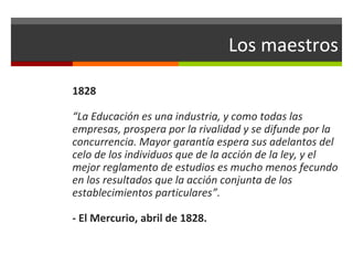 Los maestros
1828
“La Educación es una industria, y como todas las
empresas, prospera por la rivalidad y se difunde por la
concurrencia. Mayor garantía espera sus adelantos del
celo de los individuos que de la acción de la ley, y el
mejor reglamento de estudios es mucho menos fecundo
en los resultados que la acción conjunta de los
establecimientos particulares”.
- El Mercurio, abril de 1828.

 