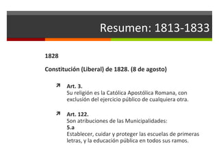 Resumen: 1813-1833
1828
Constitución (Liberal) de 1828. (8 de agosto)


Art. 3.
Su religión es la Católica Apostólica Romana, con
exclusión del ejercicio público de cualquiera otra.



Art. 122.
Son atribuciones de las Municipalidades:
5.a
Establecer, cuidar y proteger las escuelas de primeras
letras, y la educación pública en todos sus ramos.

 