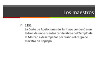 Los maestros
 1831

La Corte de Apelaciones de Santiago condenó a un
ladrón de unos cuantos candelabros del Templo de
la Merced a desempeñar por 3 años el cargo de
maestro en Copiapó.

 