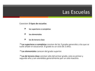 Las Escuelas
Coexisten 3 tipos de escuelas:


las superiores o completas



las elementales



las de tercera clase

Las superiores o completas constan de los 3 grados generales a los que se

suele añadir el vocacional. El grado es un ciclo de 2 años.
Las elementales carecen del grado superior.

Las de tercera clase constan sólo del primer grado, esto es primer y

segundo año y son atendidos generalmente por un solo maestro.

 