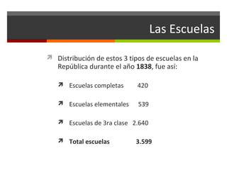 Las Escuelas
 Distribución de estos 3 tipos de escuelas en la

República durante el año 1838, fue así:
 Escuelas completas

420

 Escuelas elementales

539

 Escuelas de 3ra clase 2.640
 Total escuelas

3.599

 