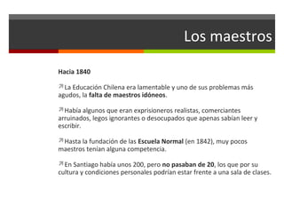 Los maestros
Hacia 1840
La Educación Chilena era lamentable y uno de sus problemas más

agudos, la falta de maestros idóneos.

Había algunos que eran exprisioneros realistas, comerciantes

arruinados, legos ignorantes o desocupados que apenas sabían leer y
escribir.
Hasta la fundación de las Escuela Normal (en 1842), muy pocos

maestros tenían alguna competencia.

En Santiago había unos 200, pero no pasaban de 20, los que por su

cultura y condiciones personales podrían estar frente a una sala de clases.

 