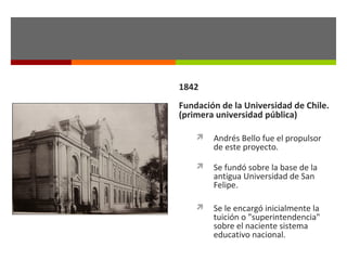 1842
Fundación de la Universidad de Chile.
(primera universidad pública)


Andrés Bello fue el propulsor
de este proyecto.



Se fundó sobre la base de la
antigua Universidad de San
Felipe.



Se le encargó inicialmente la
tuición o "superintendencia"
sobre el naciente sistema
educativo nacional.

 