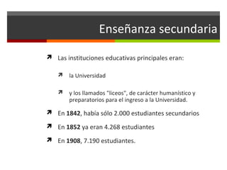 Enseñanza secundaria
 Las instituciones educativas principales eran:


la Universidad



y los llamados "liceos", de carácter humanístico y
preparatorios para el ingreso a la Universidad.

 En 1842, había sólo 2.000 estudiantes secundarios
 En 1852 ya eran 4.268 estudiantes
 En 1908, 7.190 estudiantes.

 