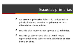 Escuelas primarias
 Las escuelas primarias del Estado se destinaban

principalmente a enseñar las primeras letras a
niños de las clases pobres.

 En 1842 ellas matriculaban apenas a 10 mil niños.
 En 1887 ya concurrían a ellas 113 mil, lo que

representaba una cobertura de 20% de las edades
de 6 a 14 años.

 