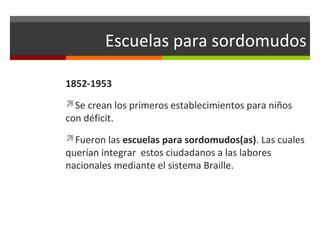 Escuelas para sordomudos
1852-1953
Se crean los primeros establecimientos para niños

con déficit.

Fueron las escuelas para sordomudos(as). Las cuales

querían integrar estos ciudadanos a las labores
nacionales mediante el sistema Braille.

 