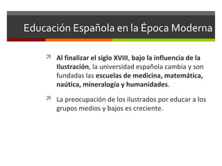 Educación Española en la Época Moderna
 Al finalizar el siglo XVIII, bajo la influencia de la

Ilustración, la universidad española cambia y son
fundadas las escuelas de medicina, matemática,
naútica, mineralogía y humanidades.

 La preocupación de los ilustrados por educar a los

grupos medios y bajos es creciente.

 