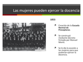 Las mujeres pueden ejercer la docencia
1853


Creación de la Escuela
Normal de
Preceptoras.



Se construyó
mediante decreto
firmado por Manuel
Montt.



Se le dio la ocasión a
las mujeres para que
pudieran ejercer la
docencia.

 