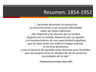 Resumen: 1854-1952
"...haciendo descender la instrucción
sin discernimiento y con excesiva liberalidad
sobre las clases inferiores,
ella inspirará a los jóvenes que la reciban
disgusto por su estado, desprecio por sus iguales,
y el envanecimiento de una superioridad engañosa,
que les hará mirar con tedio el trabajo manual,
el servicio doméstico,
y aún el ejercicio de aquellas artes honrosas pero humildes,
que nos proporcionan la satisfacción de las primeras
necesidades de la vida".
- Parlamentario Enrique Cood, 1857.

 