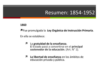 Resumen: 1854-1952
1860
Fue promulgada la Ley Orgánica de Instrucción Primaria.

En ella se establece:
 La gratuidad de la enseñanza.

El Estado pasó a convertirse en el principal
sostenedor de la educación. (Art. N° 1).

 La libertad de enseñanza en los ámbitos de

educación privada y pública.

 