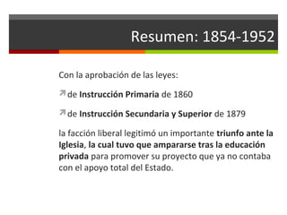 Resumen: 1854-1952
Con la aprobación de las leyes:
de Instrucción Primaria de 1860
de Instrucción Secundaria y Superior de 1879

la facción liberal legitimó un importante triunfo ante la
Iglesia, la cual tuvo que ampararse tras la educación
privada para promover su proyecto que ya no contaba
con el apoyo total del Estado.

 
