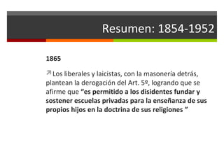 Resumen: 1854-1952
1865
Los liberales y laicistas, con la masonería detrás,

plantean la derogación del Art. 5º, logrando que se
afirme que “es permitido a los disidentes fundar y
sostener escuelas privadas para la enseñanza de sus
propios hijos en la doctrina de sus religiones ”

 