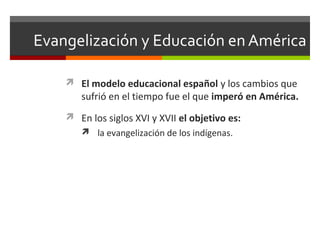 Evangelización y Educación en América
 El modelo educacional español y los cambios que

sufrió en el tiempo fue el que imperó en América.

 En los siglos XVI y XVII el objetivo es:
 la evangelización de los indígenas.

 