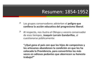 Resumen: 1854-1952
 Los grupos conservadores advierten el peligro que

conlleva la acción educativa del progresismo liberal.

 Al respecto, nos ilustra el Obispo y vocero conservador

de esos tiempos, Joaquín Larraín Gandarillas, al
cuestionarse públicamente:

“¿Qué gana el país con que los hijos de campesinos y
los artesanos abandonen la condición en que los ha
colocado la Providencia, para convertirlos las más
veces en odiosos pedantes que aborrecen su honesto
trabajo?”

 