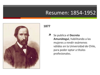 Resumen: 1854-1952
1877
 Se publica el Decreto

Amunátegui, habilitando a las
mujeres a rendir exámenes
válidos en la Universidad de Chile,
para poder optar a títulos
profesionales.

 