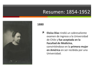 Resumen: 1854-1952
1880
 Eloísa Díaz rindió un sobresaliente

examen de ingreso a la Universidad
de Chile y fue aceptada en la
Facultad de Medicina,
convirtiéndose en la primera mujer
en América en ser recibida por una
Universidad.

 
