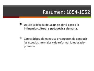 Resumen: 1854-1952
 Desde la década de 1880, se abrió paso a la

influencia cultural y pedagógica alemana.

 Catedráticos alemanes se encargaron de conducir

las escuelas normales y de reformar la educación
primaria.

 