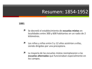 Resumen: 1854-1952
1881


Se decretó el establecimiento de escuelas mixtas en
localidades entre 300 y 600 habitantes en un radio de 2
kilómetros.



Los niños y niñas entre 5 y 12 años asistirían a ellas,
siendo dirigidas por una preceptora.



La mayoría de las escuelas mixtas reemplazaron a las
escuelas alternadas que funcionaban especialmente en
los campos.

 