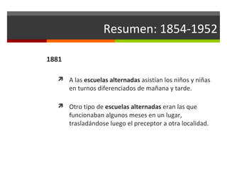 Resumen: 1854-1952
1881
 A las escuelas alternadas asistían los niños y niñas

en turnos diferenciados de mañana y tarde.

 Otro tipo de escuelas alternadas eran las que

funcionaban algunos meses en un lugar,
trasladándose luego el preceptor a otra localidad.

 