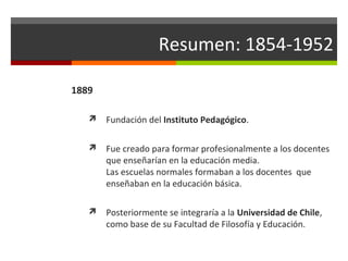 Resumen: 1854-1952
1889


Fundación del Instituto Pedagógico.



Fue creado para formar profesionalmente a los docentes
que enseñarían en la educación media.
Las escuelas normales formaban a los docentes que
enseñaban en la educación básica.



Posteriormente se integraría a la Universidad de Chile,
como base de su Facultad de Filosofía y Educación.

 