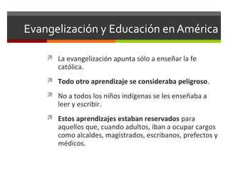 Evangelización y Educación en América
 La evangelización apunta sólo a enseñar la fe

católica.

 Todo otro aprendizaje se consideraba peligroso.
 No a todos los niños indígenas se les enseñaba a

leer y escribir.

 Estos aprendizajes estaban reservados para

aquellos que, cuando adultos, iban a ocupar cargos
como alcaldes, magistrados, escribanos, prefectos y
médicos.

 