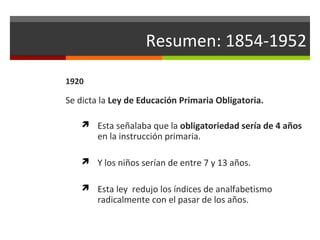 Resumen: 1854-1952
1920

Se dicta la Ley de Educación Primaria Obligatoria.
 Esta señalaba que la obligatoriedad sería de 4 años

en la instrucción primaria.

 Y los niños serían de entre 7 y 13 años.
 Esta ley redujo los índices de analfabetismo

radicalmente con el pasar de los años.

 