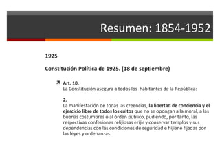 Resumen: 1854-1952
1925
Constitución Política de 1925. (18 de septiembre)
 Art. 10.

La Constitución asegura a todos los habitantes de la República:
2.
La manifestación de todas las creencias, la libertad de conciencia y el
ejercicio libre de todos los cultos que no se opongan a la moral, a las
buenas costumbres o al órden público, pudiendo, por tanto, las
respectivas confesiones relijiosas erijir y conservar templos y sus
dependencias con las condiciones de seguridad e hijiene fijadas por
las leyes y ordenanzas.

 