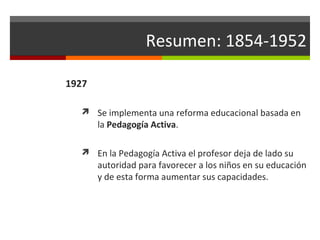 Resumen: 1854-1952
1927
 Se implementa una reforma educacional basada en

la Pedagogía Activa.

 En la Pedagogía Activa el profesor deja de lado su

autoridad para favorecer a los niños en su educación
y de esta forma aumentar sus capacidades.

 
