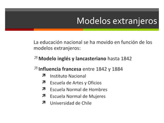 Modelos extranjeros
La educación nacional se ha movido en función de los
modelos extranjeros:
Modelo inglés y lancasteriano hasta 1842
Influencia francesa entre 1842 y 1884
 Instituto Nacional
 Escuela de Artes y Oficios
 Escuela Normal de Hombres
 Escuela Normal de Mujeres
 Universidad de Chile

 